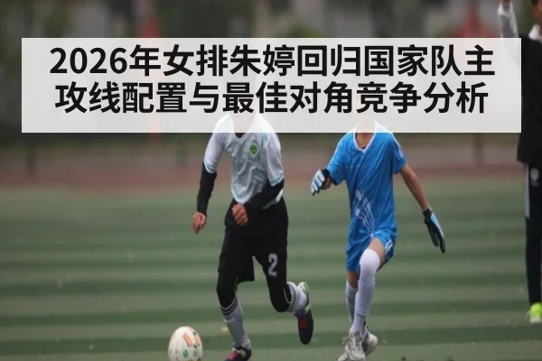 2026年女排朱婷回归国家队主攻线配置与最佳对角竞争分析