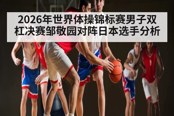 2026年世界体操锦标赛男子双杠决赛邹敬园对阵日本选手分析