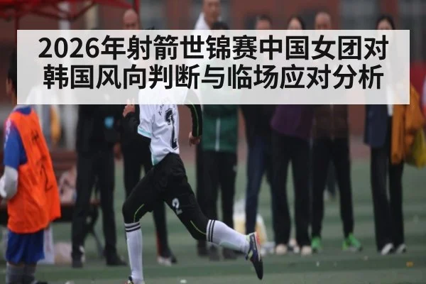2026年射箭世锦赛中国女团对韩国风向判断与临场应对分析